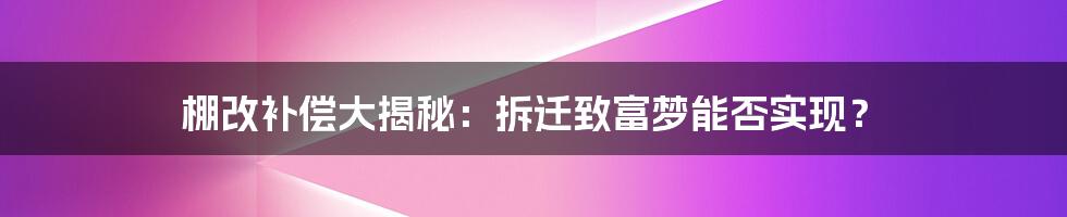 棚改补偿大揭秘：拆迁致富梦能否实现？