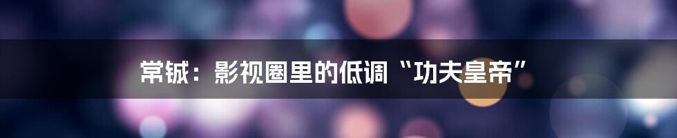 常铖：影视圈里的低调“功夫皇帝”