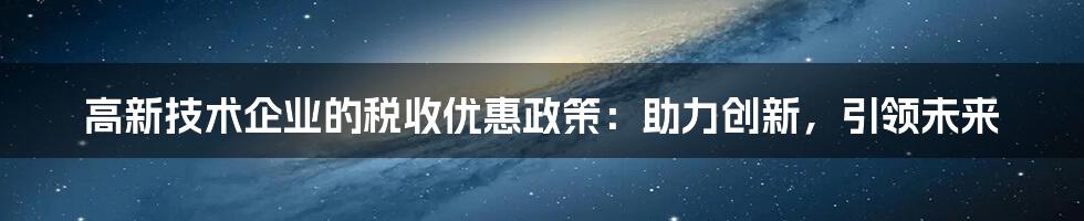 高新技术企业的税收优惠政策:助力创新,引领未来
