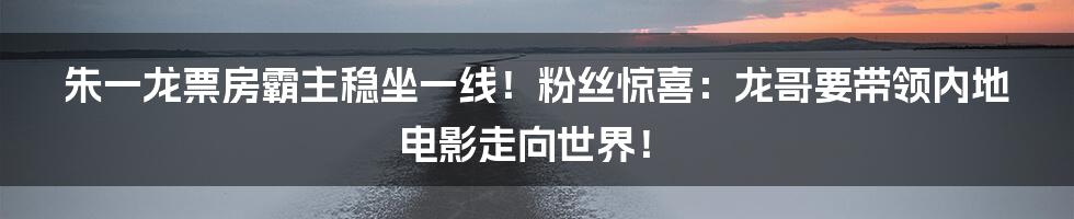 朱一龙票房霸主稳坐一线!粉丝惊喜:龙哥要带领内地电影走向世界!