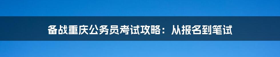 备战重庆公务员考试攻略:从报名到笔试