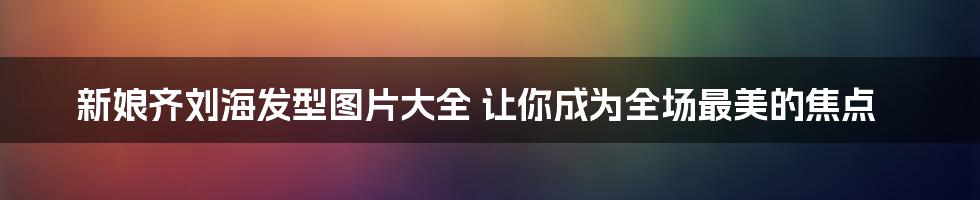 新娘齐刘海发型图片大全 让你成为全场最美的焦点