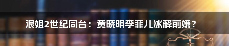 浪姐2世纪同台：黄晓明李菲儿冰释前嫌？