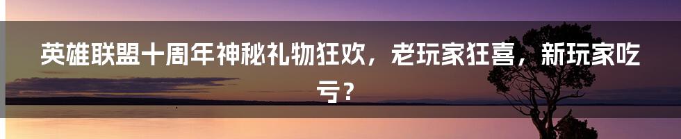 英雄联盟十周年神秘礼物狂欢,老玩家狂喜,新玩家吃亏?