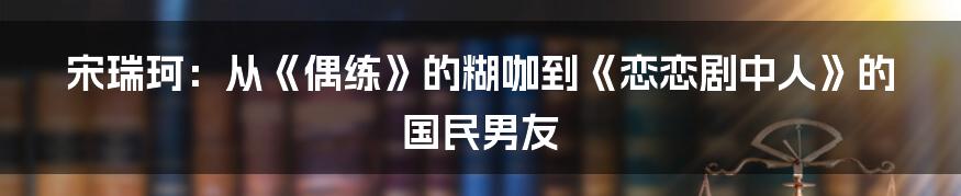 宋瑞珂：从《偶练》的糊咖到《恋恋剧中人》的国民男友