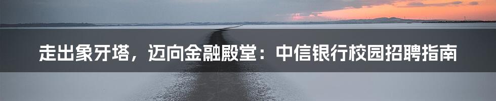 走出象牙塔,迈向金融殿堂:中信银行校园招聘指南