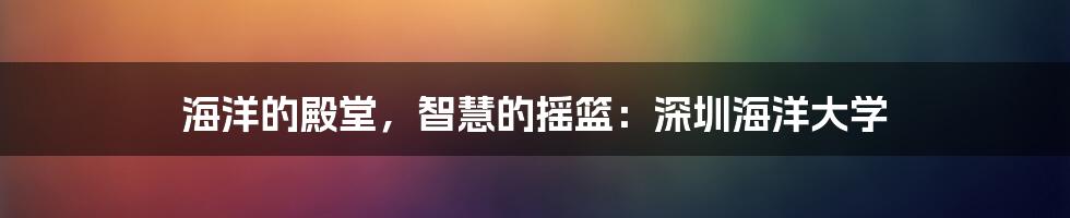 海洋的殿堂，智慧的摇篮：深圳海洋大学