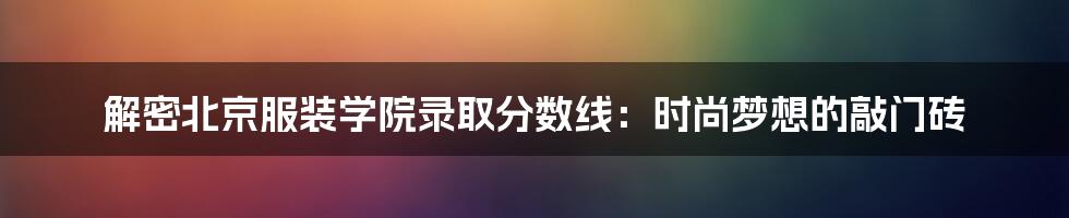 解密北京服装学院录取分数线：时尚梦想的敲门砖