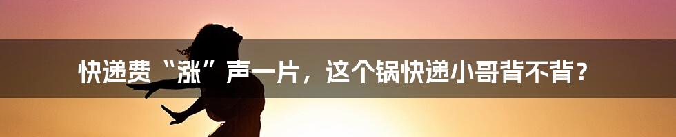 快递费“涨”声一片,这个锅快递小哥背不背?