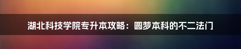 湖北科技学院专升本攻略：圆梦本科的不二法门