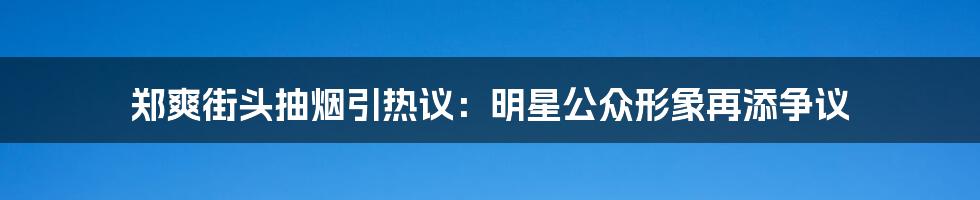 郑爽街头抽烟引热议:明星公众形象再添争议