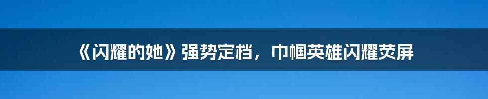 《闪耀的她》强势定档,巾帼英雄闪耀荧屏