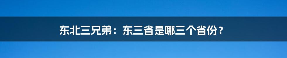 东北三兄弟：东三省是哪三个省份？