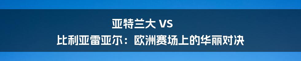 亚特兰大 VS 比利亚雷亚尔：欧洲赛场上的华丽对决