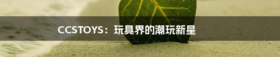 CCSTOYS:玩具界的潮玩新星