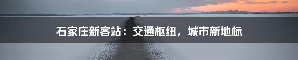 石家庄新客站：交通枢纽，城市新地标