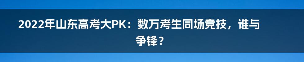 2022年山东高考大PK:数万考生同场竞技,谁与争锋?