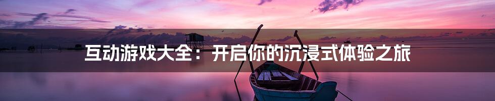 互动游戏大全：开启你的沉浸式体验之旅