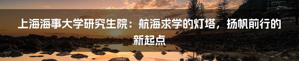 上海海事大学研究生院:航海求学的灯塔,扬帆前行的新起点