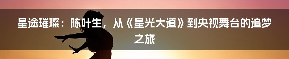 星途璀璨：陈叶生，从《星光大道》到央视舞台的追梦之旅