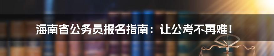 海南省公务员报名指南：让公考不再难！