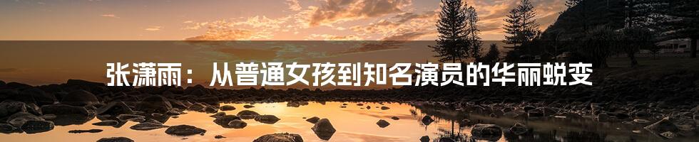 张潇雨:从普通女孩到知名演员的华丽蜕变