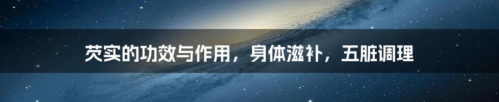 芡实的功效与作用,身体滋补,五脏调理