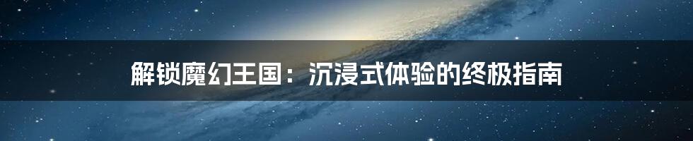 解锁魔幻王国：沉浸式体验的终极指南