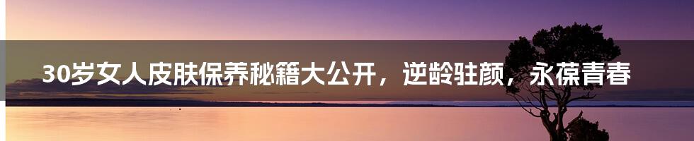 30岁女人皮肤保养秘籍大公开，逆龄驻颜，永葆青春