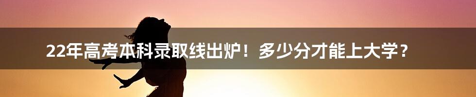 22年高考本科录取线出炉！多少分才能上大学？