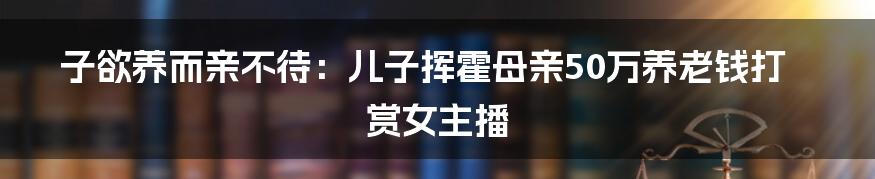 子欲养而亲不待：儿子挥霍母亲50万养老钱打赏女主播
