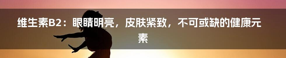 维生素B2：眼睛明亮，皮肤紧致，不可或缺的健康元素