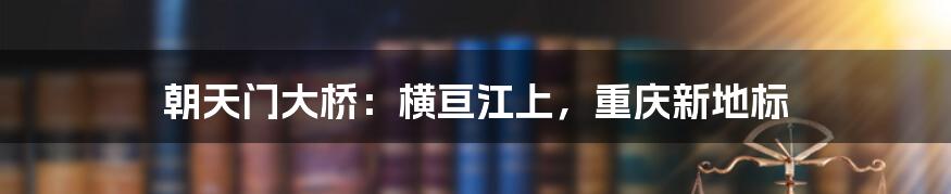 朝天门大桥：横亘江上，重庆新地标