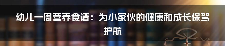 幼儿一周营养食谱:为小家伙的健康和成长保驾护航