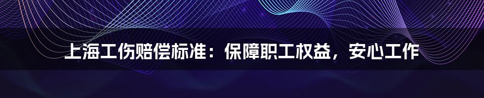 上海工伤赔偿标准:保障职工权益,安心工作