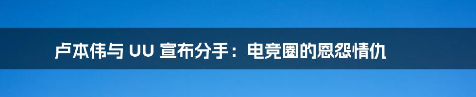 卢本伟与 UU 宣布分手：电竞圈的恩怨情仇