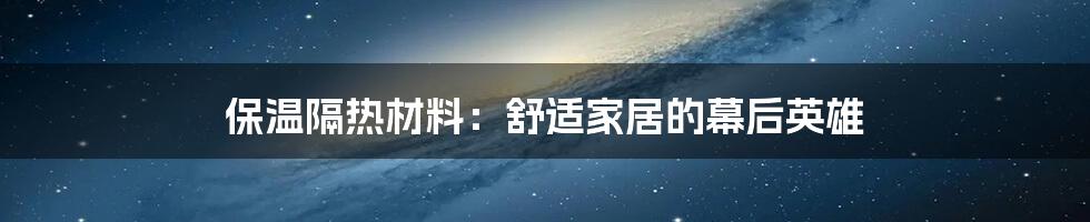 保温隔热材料：舒适家居的幕后英雄