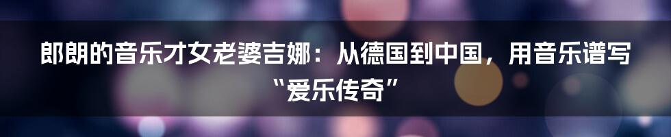 郎朗的音乐才女老婆吉娜:从德国到中国,用音乐谱写“爱乐传奇”