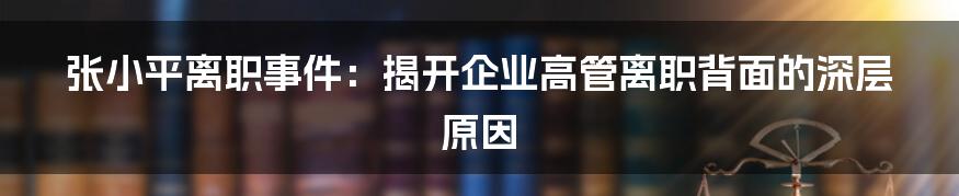 张小平离职事件:揭开企业高管离职背面的深层原因