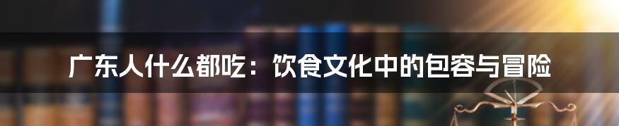 广东人什么都吃:饮食文化中的包容与冒险