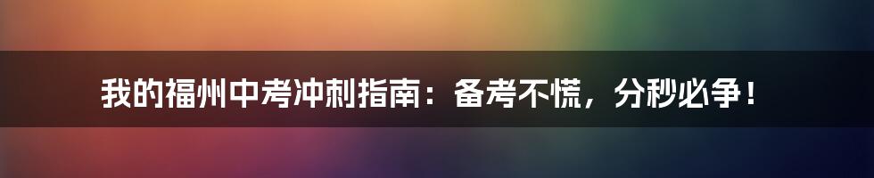 我的福州中考冲刺指南：备考不慌，分秒必争！