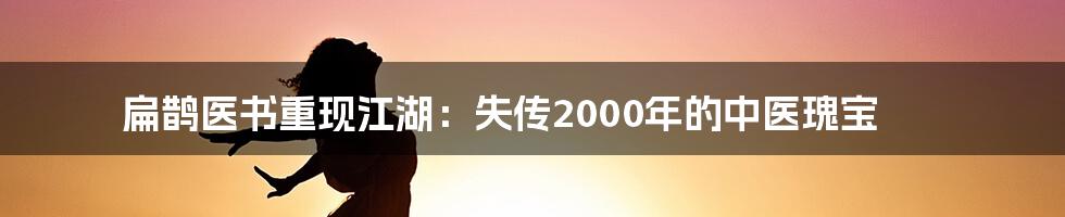 扁鹊医书重现江湖：失传2000年的中医瑰宝