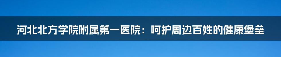 河北北方学院附属第一医院：呵护周边百姓的健康堡垒