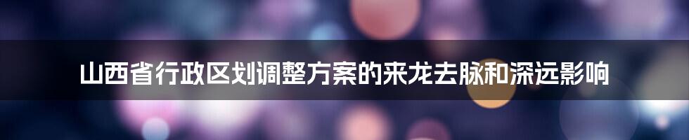 山西省行政区划调整方案的来龙去脉和深远影响