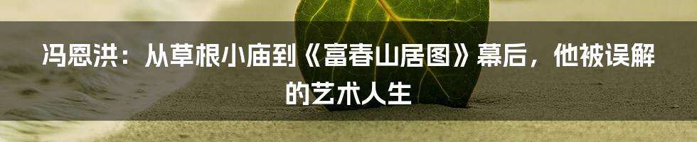 冯恩洪:从草根小庙到《富春山居图》幕后,他被误解的艺术人生