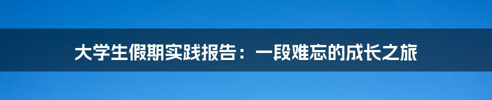 大学生假期实践报告：一段难忘的成长之旅