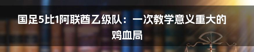国足5比1阿联酋乙级队:一次教学意义重大的鸡血局