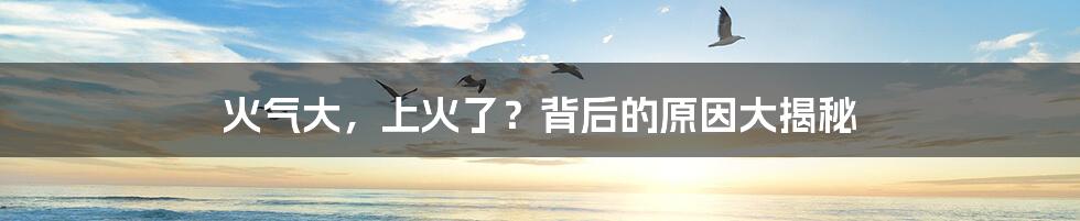 火气大,上火了?背后的原因大揭秘