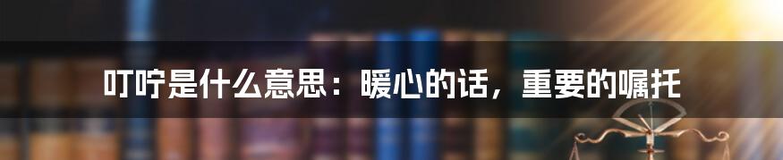 叮咛是什么意思：暖心的话，重要的嘱托