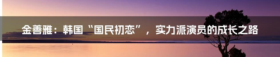 金善雅:韩国“国民初恋”,实力派演员的成长之路